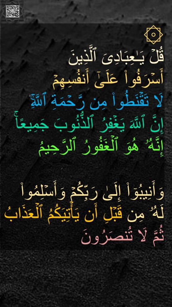 ۞ 
قُلۡ یَـٰعِبَادِیَ ٱلَّذِینَ 
أَسۡرَفُوا۟ عَلَىٰۤ أَنفُسِهِمۡ 
لَا تَقۡنَطُوا۟ مِن رَّحۡمَةِ ٱللَّهِۚ 
إِنَّ ٱللَّهَ یَغۡفِرُ ٱلذُّنُوبَ جَمِیعًاۚ 
إِنَّهُۥ هُوَ ٱلۡغَفُورُ ٱلرَّحِیمُ 

وَأَنِیبُوۤا۟ إِلَىٰ رَبِّكُمۡ وَأَسۡلِمُوا۟ لَهُۥ مِن قَبۡلِ أَن یَأۡتِیَكُمُ ٱلۡعَذَابُ ثُمَّ لَا تُنصَرُونَ
