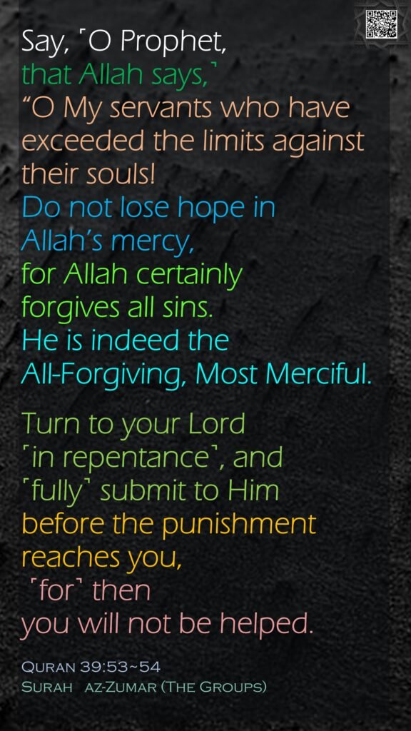 Say, ˹O Prophet, that Allah says,˺ “O My servants who have exceeded the limits against their souls! Do not lose hope in Allah’s mercy, for Allah certainly forgives all sins. He is indeed the All-Forgiving, Most Merciful.Turn to your Lord ˹in repentance˺, and ˹fully˺ submit to Him before the punishment reaches you, ˹for˺ then you will not be helped.Quran 39:53~54Surah   az-Zumar (The Groups)