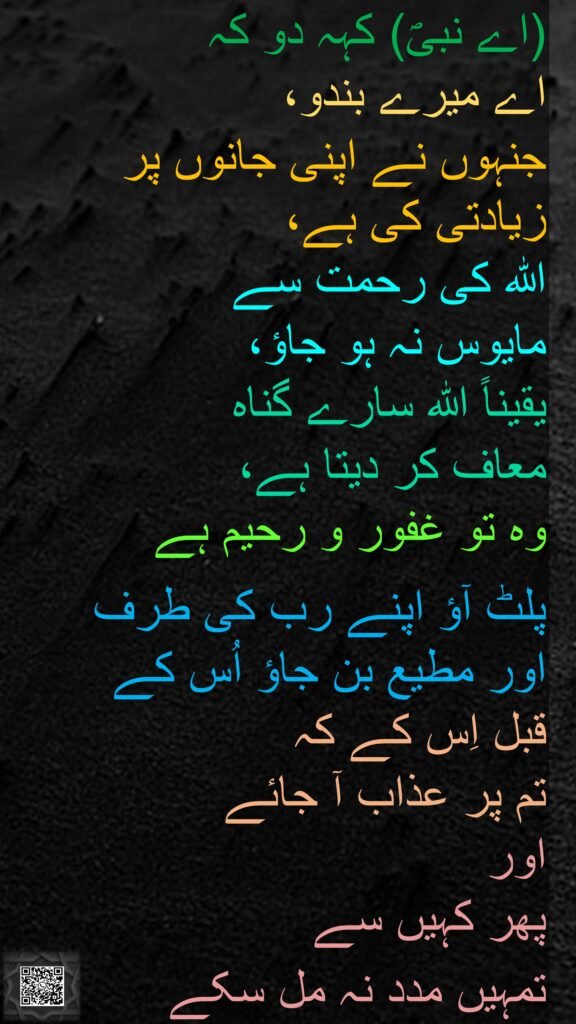(اے نبیؐ) کہہ دو کہ 
اے میرے بندو، 
جنہوں نے اپنی جانوں پر زیادتی کی ہے، 
اللہ کی رحمت سے 
مایوس نہ ہو جاؤ، 
یقیناً اللہ سارے گناہ 
معاف کر دیتا ہے، 
وہ تو غفور و رحیم ہے
 
پلٹ آؤ اپنے رب کی طرف 
اور مطیع بن جاؤ اُس کے 
قبل اِس کے کہ 
تم پر عذاب آ جائے 
اور 
پھر کہیں سے 
تمہیں مدد نہ مل سکے