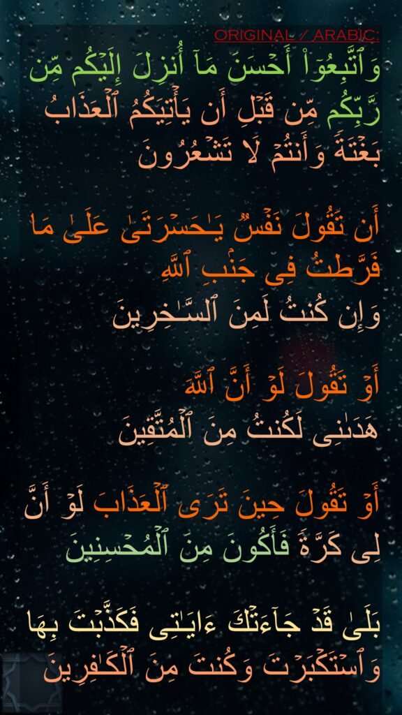 وَٱتَّبِعُوۤا۟ أَحۡسَنَ مَاۤ أُنزِلَ إِلَیۡكُم مِّن رَّبِّكُم مِّن قَبۡلِ أَن یَأۡتِیَكُمُ ٱلۡعَذَابُ بَغۡتَةࣰ وَأَنتُمۡ لَا تَشۡعُرُونَ

أَن تَقُولَ نَفۡسࣱ یَـٰحَسۡرَتَىٰ عَلَىٰ مَا فَرَّطتُ فِی جَنۢبِ ٱللَّهِ 
وَإِن كُنتُ لَمِنَ ٱلسَّـٰخِرِینَ

أَوۡ تَقُولَ لَوۡ أَنَّ ٱللَّهَ
هَدَىٰنِی لَكُنتُ مِنَ ٱلۡمُتَّقِینَ

أَوۡ تَقُولَ حِینَ تَرَى ٱلۡعَذَابَ لَوۡ أَنَّ لِی كَرَّةࣰ فَأَكُونَ مِنَ ٱلۡمُحۡسِنِینَ

بَلَىٰ قَدۡ جَاۤءَتۡكَ ءَایَـٰتِی فَكَذَّبۡتَ بِهَا وَٱسۡتَكۡبَرۡتَ وَكُنتَ مِنَ ٱلۡكَـٰفِرِینَ
