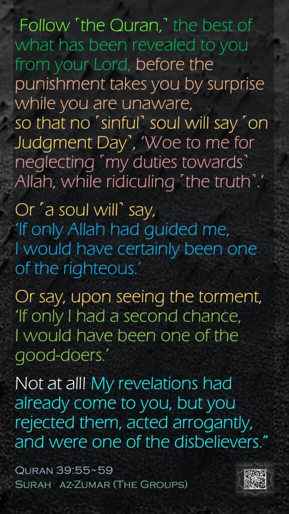  Follow ˹the Quran,˺ the best of what has been revealed to you from your Lord, before the punishment takes you by surprise while you are unaware,so that no ˹sinful˺ soul will say ˹on Judgment Day˺, ‘Woe to me for neglecting ˹my duties towards˺ Allah, while ridiculing ˹the truth˺.’Or ˹a soul will˺ say, ‘If only Allah had guided me, I would have certainly been one of the righteous.’Or say, upon seeing the torment, ‘If only I had a second chance, I would have been one of the good-doers.’Not at all! My revelations had already come to you, but you rejected them, acted arrogantly, and were one of the disbelievers.”Quran 39:55~59Surah   az-Zumar (The Groups)