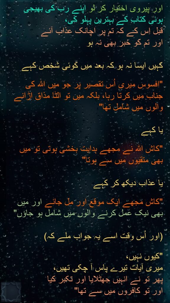 وَٱتَّبِعُوۤا۟ أَحۡسَنَ مَاۤ أُنزِلَ إِلَیۡكُم مِّن رَّبِّكُم مِّن قَبۡلِ أَن یَأۡتِیَكُمُ ٱلۡعَذَابُ بَغۡتَةࣰ وَأَنتُمۡ لَا تَشۡعُرُونَ

أَن تَقُولَ نَفۡسࣱ یَـٰحَسۡرَتَىٰ عَلَىٰ مَا فَرَّطتُ فِی جَنۢبِ ٱللَّهِ 
وَإِن كُنتُ لَمِنَ ٱلسَّـٰخِرِینَ

أَوۡ تَقُولَ لَوۡ أَنَّ ٱللَّهَ
هَدَىٰنِی لَكُنتُ مِنَ ٱلۡمُتَّقِینَ

أَوۡ تَقُولَ حِینَ تَرَى ٱلۡعَذَابَ لَوۡ أَنَّ لِی كَرَّةࣰ فَأَكُونَ مِنَ ٱلۡمُحۡسِنِینَ

بَلَىٰ قَدۡ جَاۤءَتۡكَ ءَایَـٰتِی فَكَذَّبۡتَ بِهَا وَٱسۡتَكۡبَرۡتَ وَكُنتَ مِنَ ٱلۡكَـٰفِرِینَ
