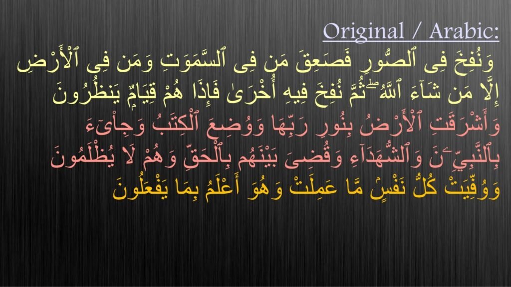 وَنُفِخَ فِى ٱلصُّورِ فَصَعِقَ مَن فِى ٱلسَّمَوَتِ وَمَن فِى ٱلْأَرْضِ إِلَّا مَن شَآءَ ٱللَّهُ ۖ ثُمَّ نُفِخَ فِيهِ أُخْرَىٰ فَإِذَا هُمْ قِيَامٌۭ يَنظُرُونَ ‎
‏وَأَشْرَقَتِ ٱلْأَرْضُ بِنُورِ رَبِّهَا وَوُضِعَ ٱلْكِتَبُ وَجِا۟ىٓءَ بِٱلنَّبِيِّۦنَ وَٱلشُّهَدَآءِ وَقُضِىَ بَيْنَهُم بِٱلْحَقِّ وَهُمْ لَا يُظْلَمُونَ ‎
‏وَوُفِّيَتْ كُلُّ نَفْسٍۢ مَّا عَمِلَتْ وَهُوَ أَعْلَمُ بِمَا يَفْعَلُونَ ‎
‎
