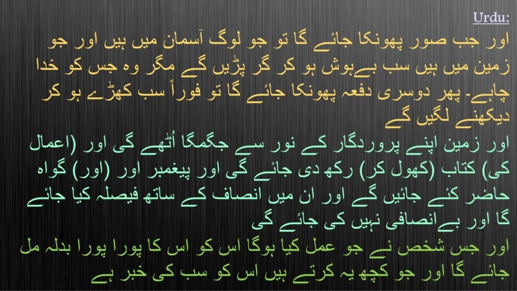 اور جب صور پھونکا جائے گا تو جو لوگ آسمان میں ہیں اور جو زمین میں ہیں سب بےہوش ہو کر گر پڑیں گے مگر وہ جس کو خدا چاہے۔ پھر دوسری دفعہ پھونکا جائے گا تو فوراً سب کھڑے ہو کر دیکھنے لگیں گے
اور زمین اپنے پروردگار کے نور سے جگمگا اُٹھے گی اور (اعمال کی) کتاب (کھول کر) رکھ دی جائے گی اور پیغمبر اور (اور) گواہ حاضر کئے جائیں گے اور ان میں انصاف کے ساتھ فیصلہ کیا جائے گا اور بےانصافی نہیں کی جائے گی
اور جس شخص نے جو عمل کیا ہوگا اس کو اس کا پورا پورا بدلہ مل جائے گا اور جو کچھ یہ کرتے ہیں اس کو سب کی خبر ہے
