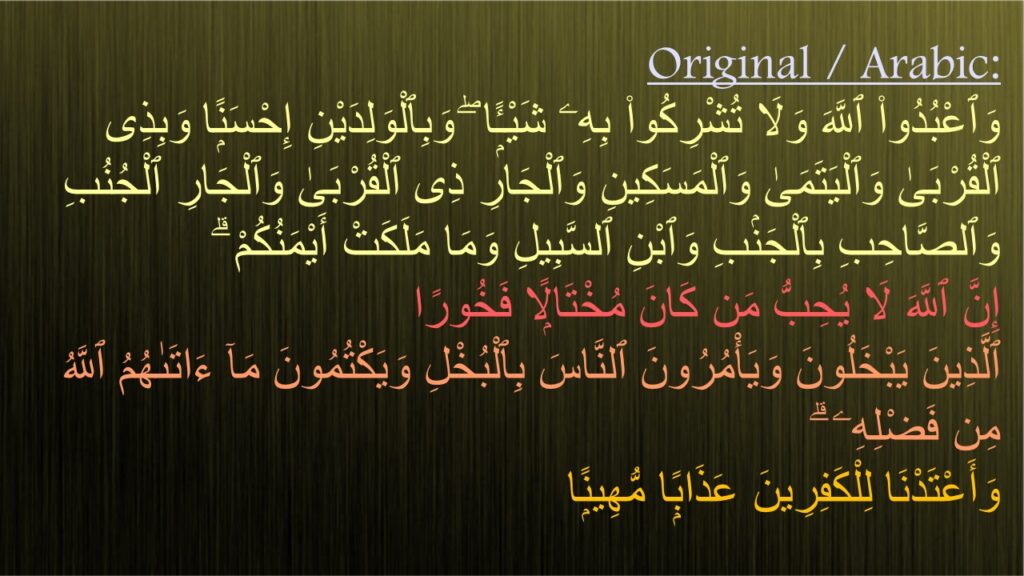 وَٱعْبُدُوا۟ ٱللَّهَ وَلَا تُشْرِكُوا۟ بِهِۦ شَيْـًۭٔا ۖ وَبِٱلْوَلِدَيْنِ إِحْسَنًۭا وَبِذِى ٱلْقُرْبَىٰ وَٱلْيَتَمَىٰ وَٱلْمَسَكِينِ وَٱلْجَارِ ذِى ٱلْقُرْبَىٰ وَٱلْجَارِ ٱلْجُنُبِ وَٱلصَّاحِبِ بِٱلْجَنۢبِ وَٱبْنِ ٱلسَّبِيلِ وَمَا مَلَكَتْ أَيْمَنُكُمْ ۗ 
إِنَّ ٱللَّهَ لَا يُحِبُّ مَن كَانَ مُخْتَالًۭا فَخُورًا ‎
‏ٱلَّذِينَ يَبْخَلُونَ وَيَأْمُرُونَ ٱلنَّاسَ بِٱلْبُخْلِ وَيَكْتُمُونَ مَآ ءَاتَىٰهُمُ ٱللَّهُ مِن فَضْلِهِۦ ۗ 
وَأَعْتَدْنَا لِلْكَفِرِينَ عَذَابًۭا مُّهِينًۭا 