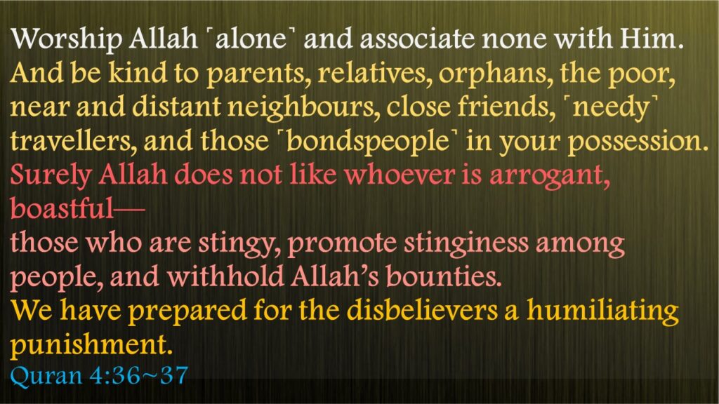 Worship Allah ˹alone˺ and associate none with Him. And be kind to parents, relatives, orphans, the poor, near and distant neighbours, close friends, ˹needy˺ travellers, and those ˹bondspeople˺ in your possession. Surely Allah does not like whoever is arrogant, boastful—those who are stingy, promote stinginess among people, and withhold Allah’s bounties. We have prepared for the disbelievers a humiliating punishment.