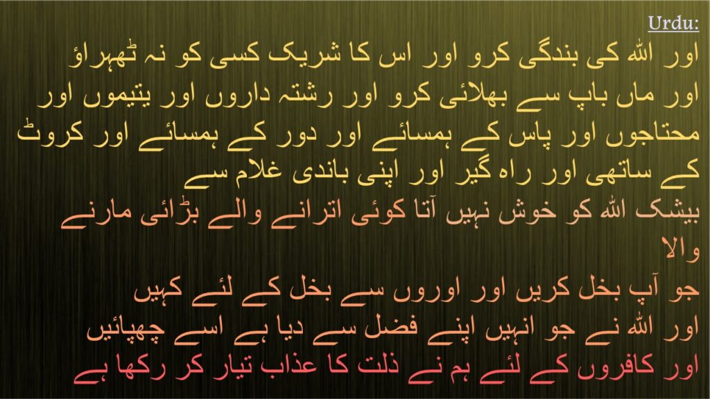 اور اللہ کی بندگی کرو اور اس کا شریک کسی کو نہ ٹھہراؤ 
اور ماں باپ سے بھلائی کرو اور رشتہ داروں اور یتیموں اور محتاجوں اور پاس کے ہمسائے اور دور کے ہمسائے اور کروٹ کے ساتھی اور راہ گیر اور اپنی باندی غلام سے 
بیشک اللہ کو خوش نہیں آتا کوئی اترانے والے بڑائی مارنے والا 
جو آپ بخل کریں اور اوروں سے بخل کے لئے کہیں 
اور اللہ نے جو انہیں اپنے فضل سے دیا ہے اسے چھپائيں 
اور کافروں کے لئے ہم نے ذلت کا عذاب تیار کر رکھا ہے
