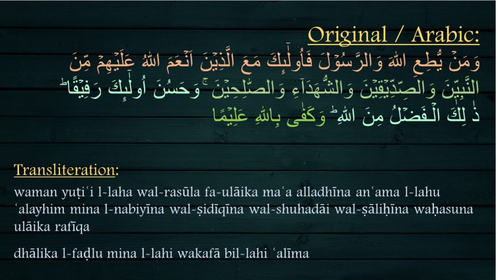 وَمَنۡ يُّطِعِ اللّٰهَ وَالرَّسُوۡلَ فَاُولٰٓٮِٕكَ مَعَ الَّذِيۡنَ اَنۡعَمَ اللّٰهُ عَلَيۡهِمۡ مِّنَ 
النَّبِيّٖنَ وَالصِّدِّيۡقِيۡنَ وَالشُّهَدَآءِ وَالصّٰلِحِيۡنَ‌ ۚ وَحَسُنَ اُولٰٓٮِٕكَ رَفِيۡقًا ؕ‏ 
ذٰ لِكَ الۡـفَضۡلُ مِنَ اللّٰهِ‌ ؕ وَكَفٰى بِاللّٰهِ عَلِيۡمًا
