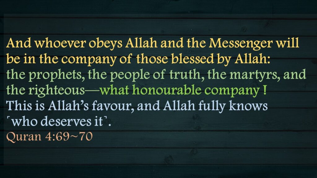 And whoever obeys Allah and the Messenger will be in the company of those blessed by Allah: the prophets, the people of truth, the martyrs, and the righteous—what honourable company !This is Allah’s favour, and Allah fully knows ˹who deserves it˺.