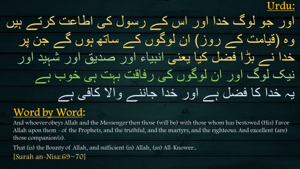 اور جو لوگ خدا اور اس کے رسول کی اطاعت کرتے ہیں وہ (قیامت کے روز) ان لوگوں کے ساتھ ہوں گے جن پر خدا نے بڑا فضل کیا یعنی انبیاء اور صدیق اور شہید اور نیک لوگ اور ان لوگوں کی رفاقت بہت ہی خوب ہے 
یہ خدا کا فضل ہے اور خدا جاننے والا کافی ہے
