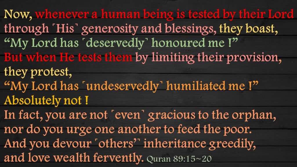 Now, whenever a human being is tested by their Lord through ˹His˺ generosity and blessings, they boast, “My Lord has ˹deservedly˺ honoured me !”But when He tests them by limiting their provision, they protest, “My Lord has ˹undeservedly˺ humiliated me !”Absolutely not ! In fact, you are not ˹even˺ gracious to the orphan,nor do you urge one another to feed the poor.And you devour ˹others’˺ inheritance greedily, and love wealth fervently. 