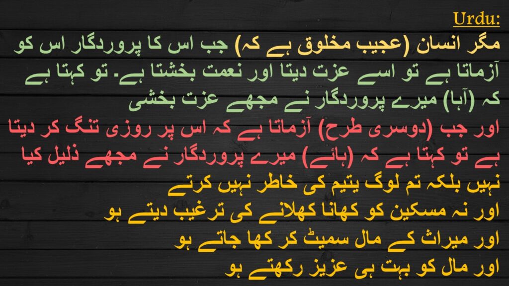 مگر انسان (عجیب مخلوق ہے کہ) جب اس کا پروردگار اس کو آزماتا ہے تو اسے عزت دیتا اور نعمت بخشتا ہے۔ تو کہتا ہے کہ (آہا) میرے پروردگار نے مجھے عزت بخشی 
اور جب (دوسری طرح) آزماتا ہے کہ اس پر روزی تنگ کر دیتا ہے تو کہتا ہے کہ (ہائے) میرے پروردگار نے مجھے ذلیل کیا 
نہیں بلکہ تم لوگ یتیم کی خاطر نہیں کرتے 
اور نہ مسکین کو کھانا کھلانے کی ترغیب دیتے ہو 
اور میراث کے مال سمیٹ کر کھا جاتے ہو 
اور مال کو بہت ہی عزیز رکھتے ہو
