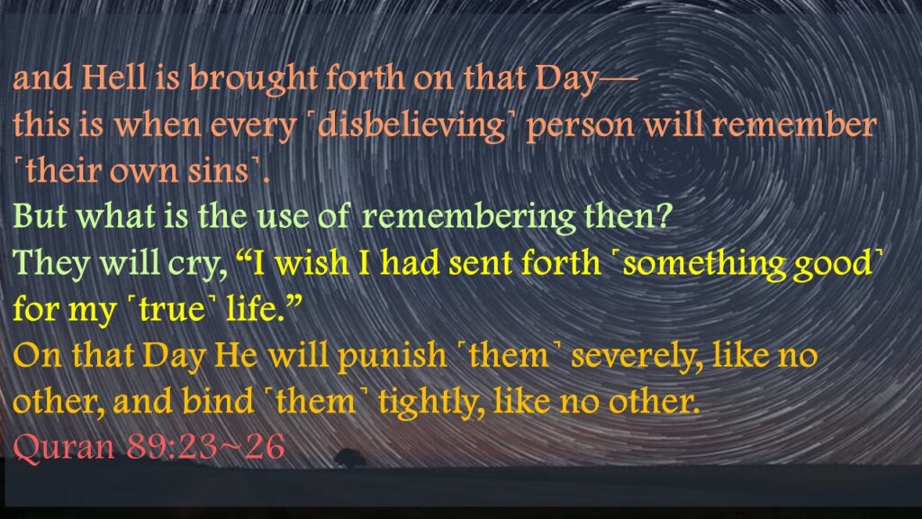 and Hell is brought forth on that Day—this is when every ˹disbelieving˺ person will remember ˹their own sins˺. But what is the use of remembering then?They will cry, “I wish I had sent forth ˹something good˺ for my ˹true˺ life.”On that Day He will punish ˹them˺ severely, like no other, and bind ˹them˺ tightly, like no other. 