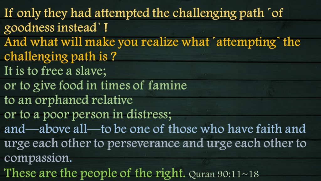 If only they had attempted the challenging path ˹of goodness instead˺ !And what will make you realize what ˹attempting˺ the challenging path is ?It is to free a slave;or to give food in times of famineto an orphaned relativeor to a poor person in distress;and—above all—to be one of those who have faith and urge each other to perseverance and urge each other to compassion.These are the people of the right