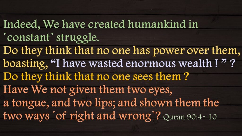 Indeed, We have created humankind in ˹constant˺ struggle.Do they think that no one has power over them,boasting, “I have wasted enormous wealth ! ” ?Do they think that no one sees them ?Have We not given them two eyes,a tongue, and two lips; and shown them the two ways ˹of right and wrong˺?