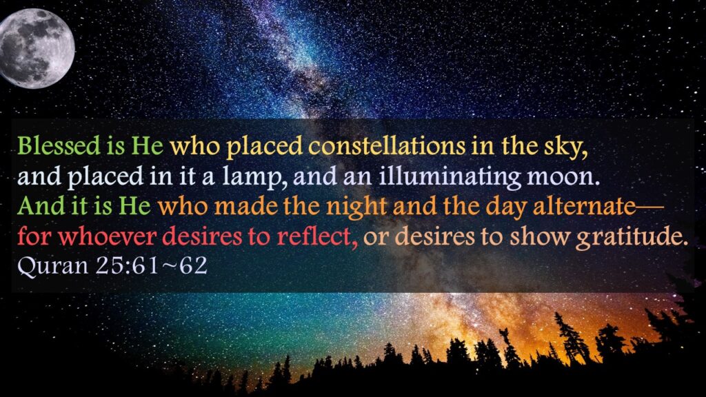 Blessed is He who placed constellations in the sky, and placed in it a lamp, and an illuminating moon.And it is He who made the night and the day alternate—for whoever desires to reflect, or desires to show gratitude.Quran 25:61~62