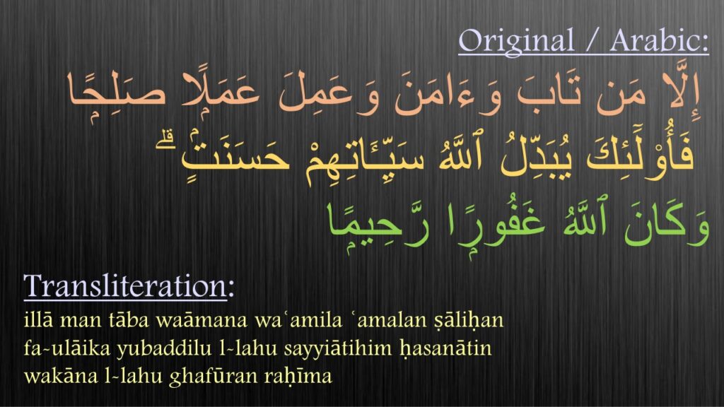  ‏إِلَّا مَن تَابَ وَءَامَنَ وَعَمِلَ عَمَلًۭا صَلِحًۭا
 فَأُو۟لَٓئِكَ يُبَدِّلُ ٱللَّهُ سَيِّـَٔاتِهِمْ حَسَنَتٍۢ ۗ 
وَكَانَ ٱللَّهُ غَفُورًۭا رَّحِيمًۭا