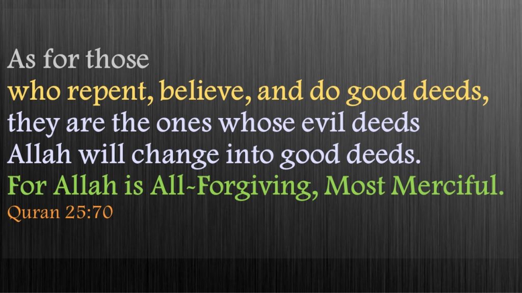 As for those who repent, believe, and do good deeds, they are the ones whose evil deeds Allah will change into good deeds. For Allah is All-Forgiving, Most Merciful.Quran 25:70