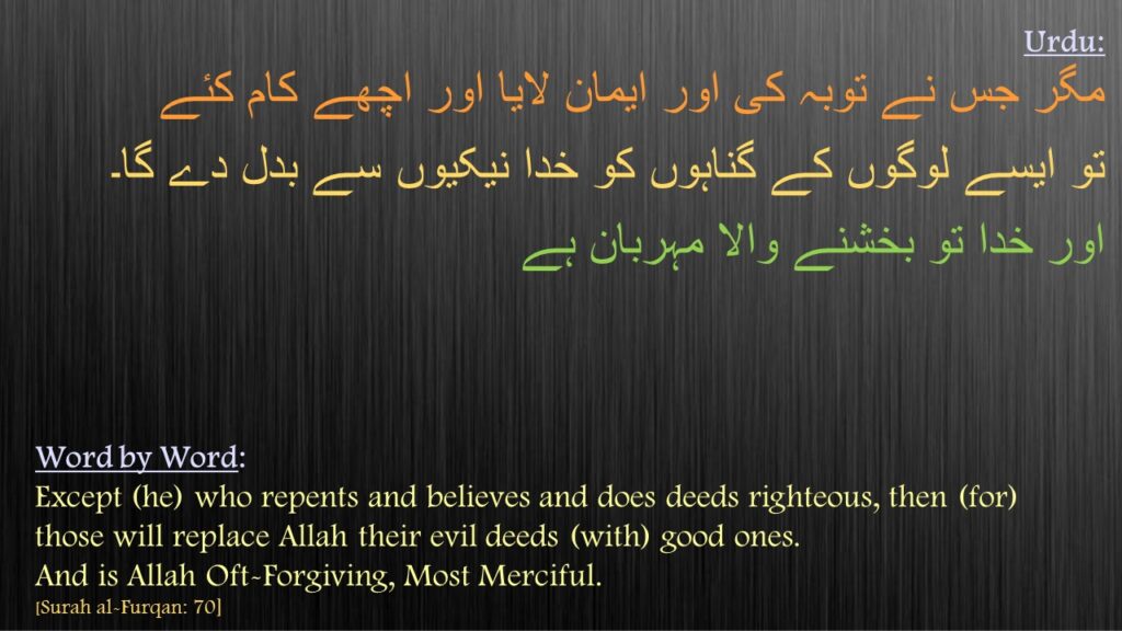 مگر جس نے توبہ کی اور ایمان لایا اور اچھے کام کئے 
تو ایسے لوگوں کے گناہوں کو خدا نیکیوں سے بدل دے گا۔ 
اور خدا تو بخشنے والا مہربان ہے
