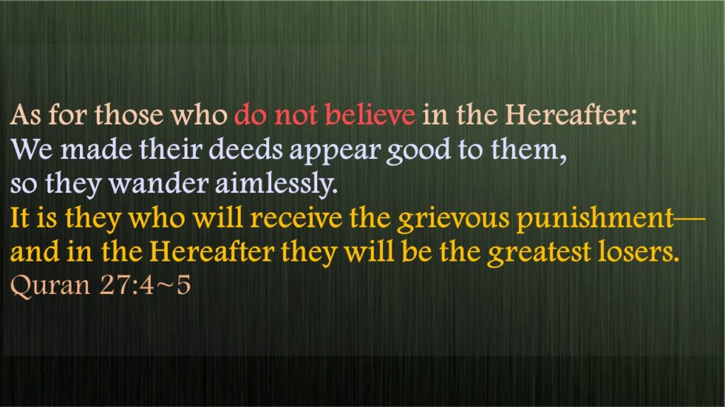 As for those who do not believe in the Hereafter: We made their deeds appear good to them, so they wander aimlessly.It is they who will receive the grievous punishment—and in the Hereafter they will be the greatest losers.Quran 27:4~5