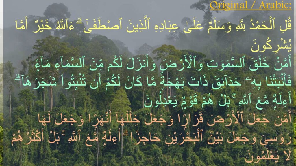 قُلِ ٱلْحَمْدُ لِلَّهِ وَسَلَمٌ عَلَىٰ عِبَادِهِ ٱلَّذِينَ ٱصْطَفَىٰٓ ۗ ءَآللَّهُ خَيْرٌ أَمَّا يُشْرِكُونَ ‎
‏أَمَّنْ خَلَقَ ٱلسَّمَوَتِ وَٱلْأَرْضَ وَأَنزَلَ لَكُم مِّنَ ٱلسَّمَآءِ مَآءًۭ فَأَنۢبَتْنَا بِهِۦ حَدَآئِقَ ذَاتَ بَهْجَةٍۢ مَّا كَانَ لَكُمْ أَن تُنۢبِتُوا۟ شَجَرَهَآ ۗ أَءِلَهٌۭ مَّعَ ٱللَّهِ ۚ بَلْ هُمْ قَوْمٌۭ يَعْدِلُونَ ‎
‏أَمَّن جَعَلَ ٱلْأَرْضَ قَرَارًۭا وَجَعَلَ خِلَلَهَآ أَنْهَرًۭا وَجَعَلَ لَهَا رَوَسِىَ وَجَعَلَ بَيْنَ ٱلْبَحْرَيْنِ حَاجِزًا ۗ أَءِلَهٌۭ مَّعَ ٱللَّهِ ۚ بَلْ أَكْثَرُهُمْ لَا يَعْلَمُونَ 
