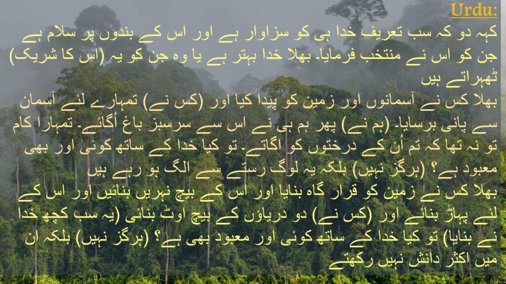 کہہ دو کہ سب تعریف خدا ہی کو سزاوار ہے اور اس کے بندوں پر سلام ہے جن کو اس نے منتخب فرمایا۔ بھلا خدا بہتر ہے یا وہ جن کو یہ (اس کا شریک) ٹھہراتے ہیں 
بھلا کس نے آسمانوں اور زمین کو پیدا کیا اور (کس نے) تمہارے لئے آسمان سے پانی برسایا۔ (ہم نے) پھر ہم ہی نے اس سے سرسبز باغ اُگائے۔ تمہارا کام تو نہ تھا کہ تم اُن کے درختوں کو اگاتے۔ تو کیا خدا کے ساتھ کوئی اور بھی معبود ہے؟ (ہرگز نہیں) بلکہ یہ لوگ رستے سے الگ ہو رہے ہیں 
بھلا کس نے زمین کو قرار گاہ بنایا اور اس کے بیچ نہریں بنائیں اور اس کے لئے پہاڑ بنائے اور (کس نے) دو دریاؤں کے بیچ اوٹ بنائی (یہ سب کچھ خدا نے بنایا) تو کیا خدا کے ساتھ کوئی اور معبود بھی ہے؟ (ہرگز نہیں) بلکہ ان میں اکثر دانش نہیں رکھتے
