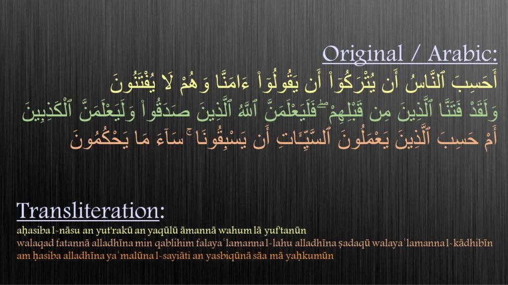 أَحَسِبَ ٱلنَّاسُ أَن يُتْرَكُوٓا۟ أَن يَقُولُوٓا۟ ءَامَنَّا وَهُمْ لَا يُفْتَنُونَ ‎‎
‏‏وَلَقَدْ فَتَنَّا ٱلَّذِينَ مِن قَبْلِهِمْ ۖ فَلَيَعْلَمَنَّ ٱللَّهُ ٱلَّذِينَ صَدَقُوا۟ وَلَيَعْلَمَنَّ ٱلْكَذِبِينَ‎
‏‏أَمْ حَسِبَ ٱلَّذِينَ يَعْمَلُونَ ٱلسَّيِّـَٔاتِ أَن يَسْبِقُونَا ۚ سَآءَ مَا يَحْكُمُونَ