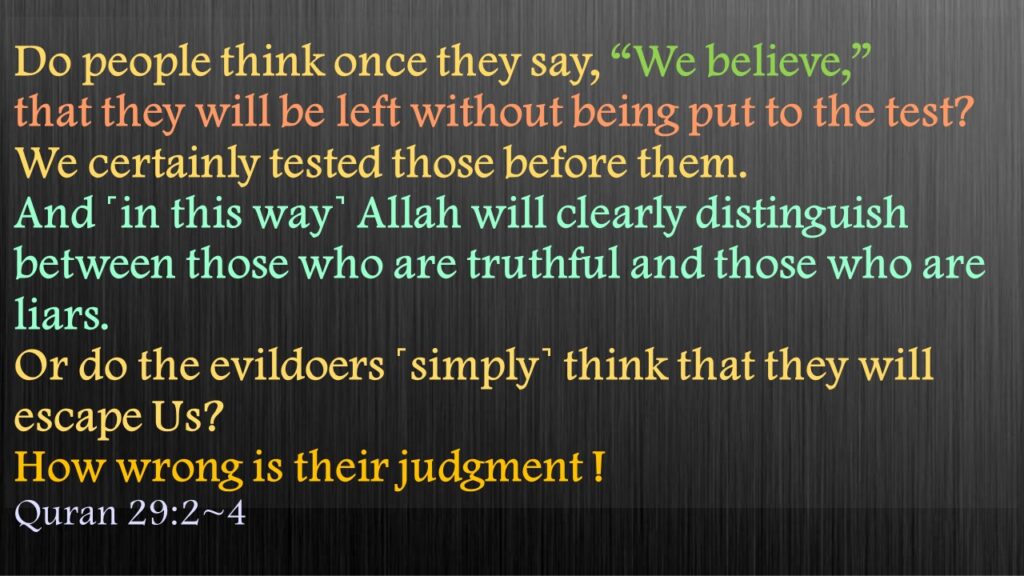 Do people think once they say, “We believe,”  that they will be left without being put to the test? We certainly tested those before them. And ˹in this way˺ Allah will clearly distinguish between those who are truthful and those who are liars. Or do the evildoers ˹simply˺ think that they will escape Us? 
How wrong is their judgment !
Quran 29:2~4