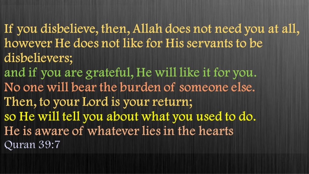 If you disbelieve, then, Allah does not need you at all, however He does not like for His servants to be disbelievers; and if you are grateful, He will like it for you. No one will bear the burden of someone else. Then, to your Lord is your return; so He will tell you about what you used to do. He is aware of whatever lies in the hearts