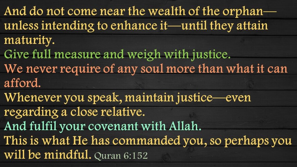 And do not come near the wealth of the orphan—unless intending to enhance it—until they attain maturity. Give full measure and weigh with justice. We never require of any soul more than what it can afford. Whenever you speak, maintain justice—even regarding a close relative. And fulfil your covenant with Allah. This is what He has commanded you, so perhaps you will be mindful. Quran 6:152