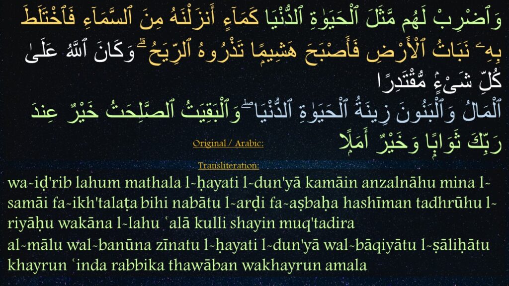 وَٱضْرِبْ لَهُم مَّثَلَ ٱلْحَيَوٰةِ ٱلدُّنْيَا كَمَآءٍ أَنزَلْنَهُ مِنَ ٱلسَّمَآءِ فَٱخْتَلَطَ بِهِۦ نَبَاتُ ٱلْأَرْضِ فَأَصْبَحَ هَشِيمًۭا تَذْرُوهُ ٱلرِّيَحُ ۗ وَكَانَ ٱللَّهُ عَلَىٰ كُلِّ شَىْءٍۢ مُّقْتَدِرًا ‎
‏ٱلْمَالُ وَٱلْبَنُونَ زِينَةُ ٱلْحَيَوٰةِ ٱلدُّنْيَا ۖ وَٱلْبَقِيَتُ ٱلصَّلِحَتُ خَيْرٌ عِندَ رَبِّكَ ثَوَابًۭا وَخَيْرٌ أَمَلًۭا 