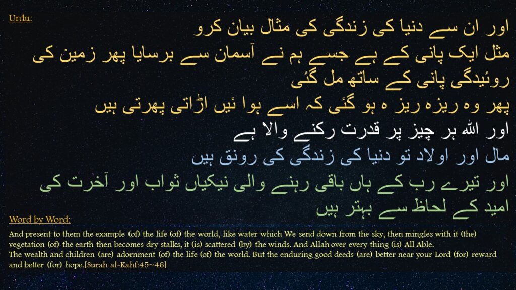 اور ان سے دنیا کی زندگی کی مثال بیان کرو 
مثل ایک پانی کے ہے جسے ہم نے آسمان سے برسایا پھر زمین کی روئیدگی پانی کے ساتھ مل گئی 
پھر وہ ریزہ ریز ہ ہو گئی کہ اسے ہوا ئیں اڑاتی پھرتی ہیں 
اور الله ہر چیز پر قدرت رکنے والا ہے 
مال اور اولاد تو دنیا کی زندگی کی رونق ہیں 
اور تیرے رب کے ہاں باقی رہنے والی نیکیاں ثواب اور آخرت کی امید کے لحاظ سے بہتر ہیں
