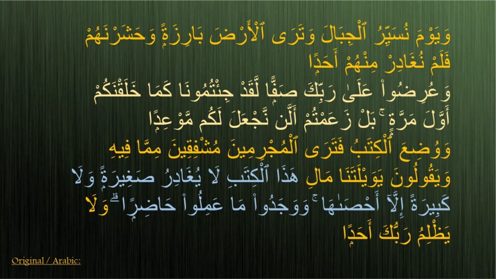 وَيَوْمَ نُسَيِّرُ ٱلْجِبَالَ وَتَرَى ٱلْأَرْضَ بَارِزَةًۭ وَحَشَرْنَهُمْ فَلَمْ نُغَادِرْ مِنْهُمْ أَحَدًۭا ‎
‏وَعُرِضُوا۟ عَلَىٰ رَبِّكَ صَفًّۭا لَّقَدْ جِئْتُمُونَا كَمَا خَلَقْنَكُمْ أَوَّلَ مَرَّةٍۭ ۚ بَلْ زَعَمْتُمْ أَلَّن نَّجْعَلَ لَكُم مَّوْعِدًۭا ‎
‏وَوُضِعَ ٱلْكِتَبُ فَتَرَى ٱلْمُجْرِمِينَ مُشْفِقِينَ مِمَّا فِيهِ وَيَقُولُونَ يَوَيْلَتَنَا مَالِ هَذَا ٱلْكِتَبِ لَا يُغَادِرُ صَغِيرَةًۭ وَلَا كَبِيرَةً إِلَّآ أَحْصَىٰهَا ۚ وَوَجَدُوا۟ مَا عَمِلُوا۟ حَاضِرًۭا ۗ وَلَا يَظْلِمُ رَبُّكَ أَحَدًۭا 