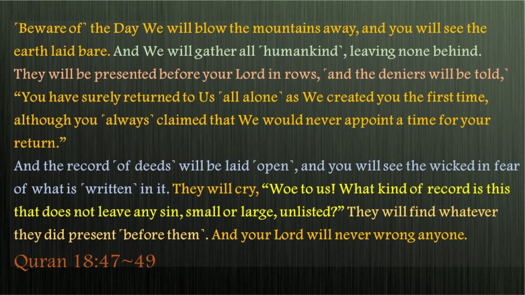 ˹Beware of˺ the Day We will blow the mountains away, and you will see the earth laid bare. And We will gather all ˹humankind˺, leaving none behind.They will be presented before your Lord in rows, ˹and the deniers will be told,˺ “You have surely returned to Us ˹all alone˺ as We created you the first time, although you ˹always˺ claimed that We would never appoint a time for your return.”And the record ˹of deeds˺ will be laid ˹open˺, and you will see the wicked in fear of what is ˹written˺ in it. They will cry, “Woe to us! What kind of record is this that does not leave any sin, small or large, unlisted?” They will find whatever they did present ˹before them˺. And your Lord will never wrong anyone.