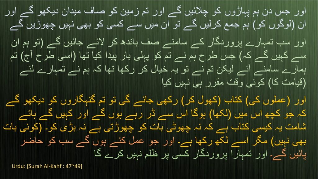 اور جس دن ہم پہاڑوں کو چلائیں گے اور تم زمین کو صاف میدان دیکھو گے اور ان (لوگوں کو) ہم جمع کرلیں گے تو ان میں سے کسی کو بھی نہیں چھوڑیں گے 
اور سب تمہارے پروردگار کے سامنے صف باندھ کر لائے جائیں گے (تو ہم ان سے کہیں گے کہ) جس طرح ہم نے تم کو پہلی بار پیدا کیا تھا (اسی طرح آج) تم ہمارے سامنے آئے لیکن تم نے تو یہ خیال کر رکھا تھا کہ ہم نے تمہارے لئے (قیامت کا) کوئی وقت مقرر ہی نہیں کیا 
اور (عملوں کی) کتاب (کھول کر) رکھی جائے گی تو تم گنہگاروں کو دیکھو گے کہ جو کچھ اس میں (لکھا) ہوگا اس سے ڈر رہے ہوں گے اور کہیں گے ہائے شامت یہ کیسی کتاب ہے کہ نہ چھوٹی بات کو چھوڑتی ہے نہ بڑی کو۔ (کوئی بات بھی نہیں) مگر اسے لکھ رکھا ہے۔ اور جو عمل کئے ہوں گے سب کو حاضر پائیں گے۔ اور تمہارا پروردگار کسی پر ظلم نہیں کرے گا
