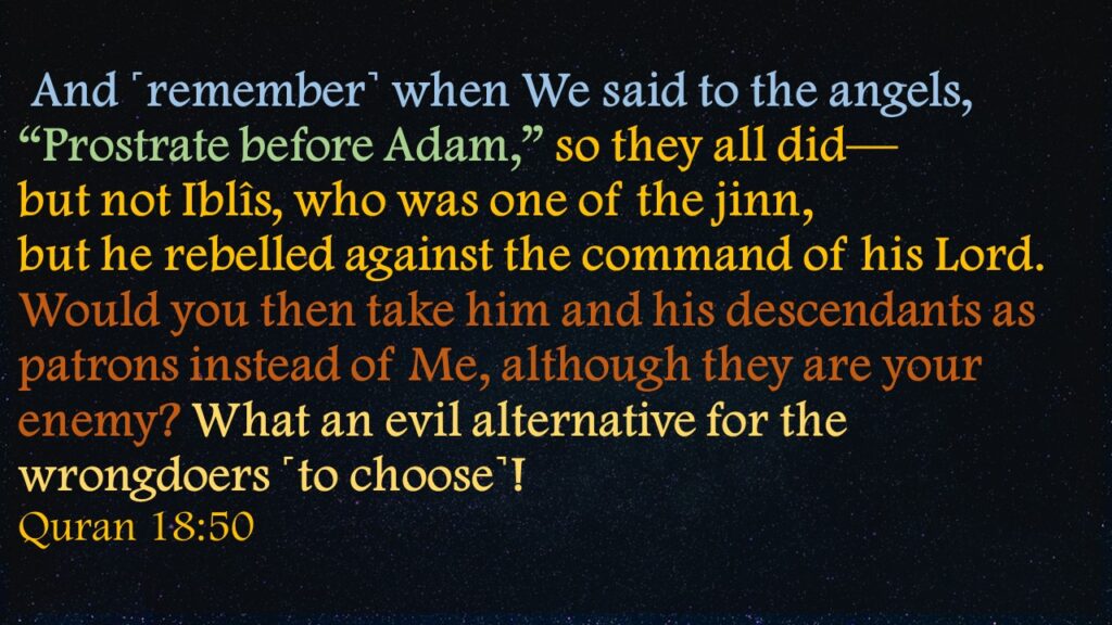 And ˹remember˺ when We said to the angels, “Prostrate before Adam,” so they all did—but not Iblîs, who was one of the jinn, but he rebelled against the command of his Lord.Would you then take him and his descendants as patrons instead of Me, although they are your enemy? What an evil alternative for the wrongdoers ˹to choose˺!