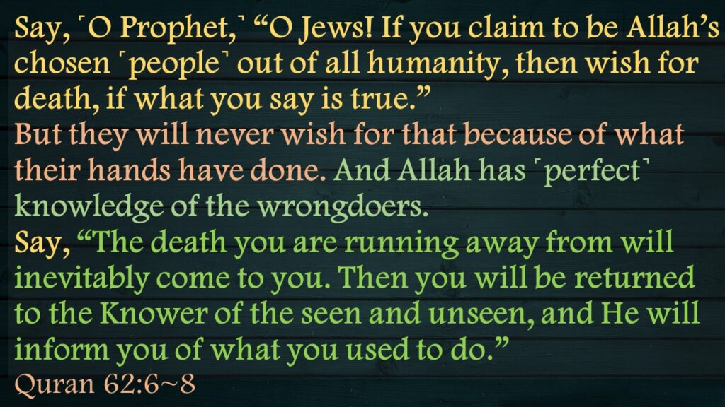 Say, ˹O Prophet,˺ “O Jews! If you claim to be Allah’s chosen ˹people˺ out of all humanity, then wish for death, if what you say is true.”But they will never wish for that because of what their hands have done. And Allah has ˹perfect˺ knowledge of the wrongdoers.Say, “The death you are running away from will inevitably come to you. Then you will be returned to the Knower of the seen and unseen, and He will inform you of what you used to do.”Quran 62:6~8