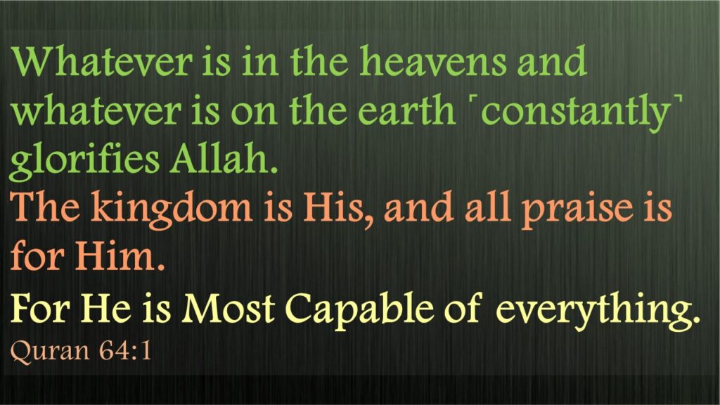 Whatever is in the heavens and whatever is on the earth ˹constantly˺ glorifies Allah. The kingdom is His, and all praise is for Him. For He is Most Capable of everything. 