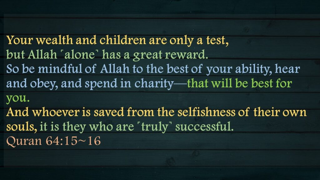Your wealth and children are only a test, but Allah ˹alone˺ has a great reward.So be mindful of Allah to the best of your ability, hear and obey, and spend in charity—that will be best for you. And whoever is saved from the selfishness of their own souls, it is they who are ˹truly˺ successful