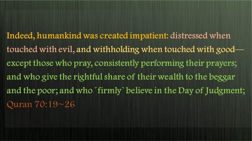 Indeed, humankind was created impatient: distressed when touched with evil, and withholding when touched with good—except those who pray, consistently performing their prayers;and who give the rightful share of their wealth to the beggar and the poor; and who ˹firmly˺ believe in the Day of Judgment;