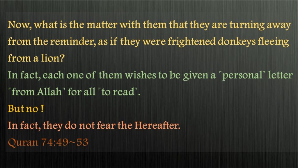 Now, what is the matter with them that they are turning away from the reminder, as if they were frightened donkeys fleeing from a lion?In fact, each one of them wishes to be given a ˹personal˺ letter ˹from Allah˺ for all ˹to read˺.But no ! In fact, they do not fear the Hereafter.