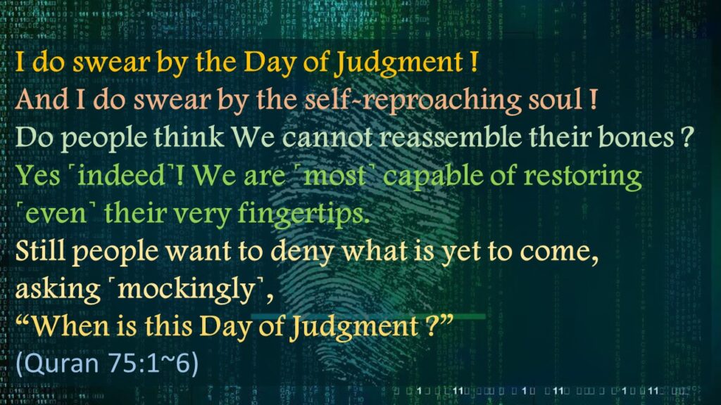 I do swear by the Day of Judgment !
And I do swear by the self-reproaching soul !
Do people think We cannot reassemble their bones ?
Yes ˹indeed˺! We are ˹most˺ capable of restoring ˹even˺ their very fingertips.
Still people want to deny what is yet to come,
asking ˹mockingly˺, 
“When is this Day of Judgment ?”