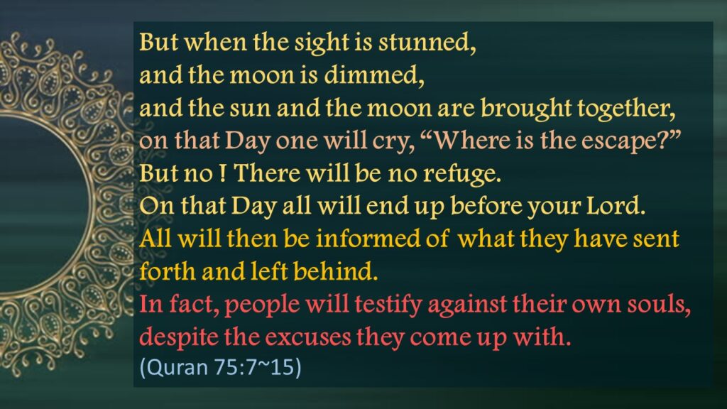 But when the sight is stunned,
and the moon is dimmed,
and the sun and the moon are brought together,
on that Day one will cry, “Where is the escape?”
But no ! There will be no refuge.
On that Day all will end up before your Lord.
All will then be informed of what they have sent forth and left behind.
In fact, people will testify against their own souls,
despite the excuses they come up with.
