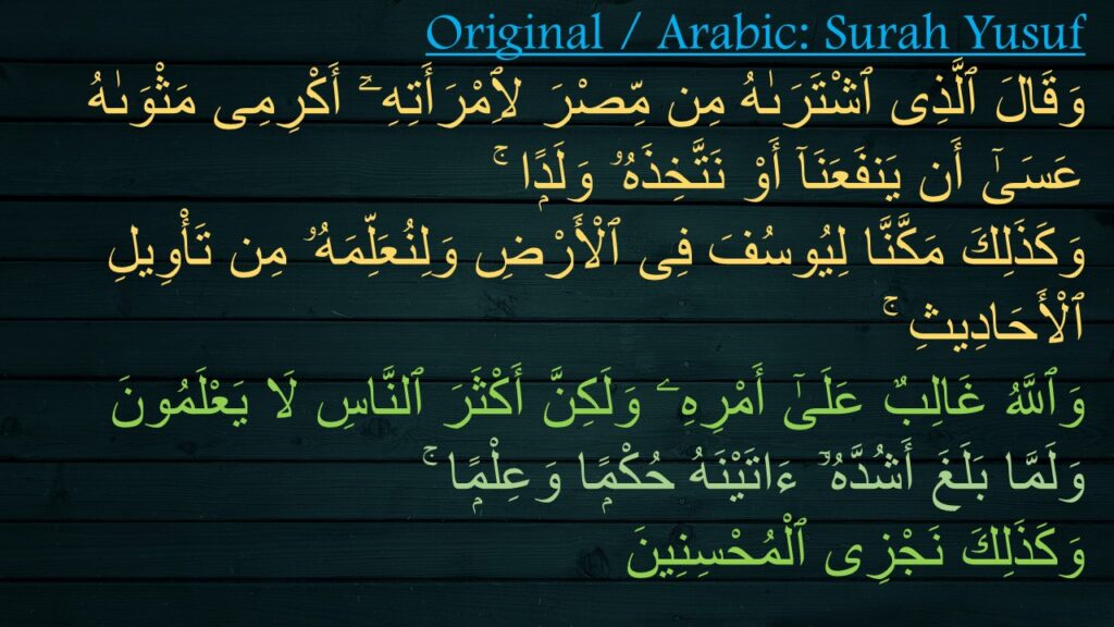 وَقَالَ ٱلَّذِى ٱشْتَرَىٰهُ مِن مِّصْرَ لِٱمْرَأَتِهِۦٓ أَكْرِمِى مَثْوَىٰهُ عَسَىٰٓ أَن يَنفَعَنَآ أَوْ نَتَّخِذَهُۥ وَلَدًۭا ۚ 
وَكَذَلِكَ مَكَّنَّا لِيُوسُفَ فِى ٱلْأَرْضِ وَلِنُعَلِّمَهُۥ مِن تَأْوِيلِ ٱلْأَحَادِيثِ ۚ 
وَٱللَّهُ غَالِبٌ عَلَىٰٓ أَمْرِهِۦ وَلَكِنَّ أَكْثَرَ ٱلنَّاسِ لَا يَعْلَمُونَ ‎
‏وَلَمَّا بَلَغَ أَشُدَّهُۥٓ ءَاتَيْنَهُ حُكْمًۭا وَعِلْمًۭا ۚ 
وَكَذَلِكَ نَجْزِى ٱلْمُحْسِنِينَ 