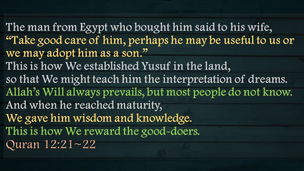 The man from Egypt who bought him said to his wife, “Take good care of him, perhaps he may be useful to us or we may adopt him as a son.” This is how We established Yusuf in the land, so that We might teach him the interpretation of dreams. Allah’s Will always prevails, but most people do not know.And when he reached maturity, We gave him wisdom and knowledge. This is how We reward the good-doers.Quran 12:21~22