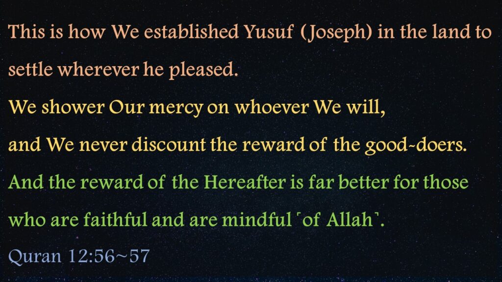 This is how We established Yusuf (Joseph) in the land to settle wherever he pleased. We shower Our mercy on whoever We will, and We never discount the reward of the good-doers.And the reward of the Hereafter is far better for those who are faithful and are mindful ˹of Allah˺.