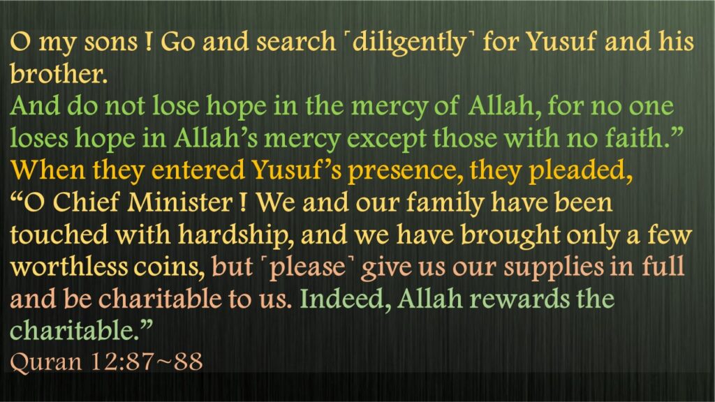 O my sons ! Go and search ˹diligently˺ for Yusuf and his brother. And do not lose hope in the mercy of Allah, for no one loses hope in Allah’s mercy except those with no faith.”When they entered Yusuf’s presence, they pleaded, “O Chief Minister ! We and our family have been touched with hardship, and we have brought only a few worthless coins, but ˹please˺ give us our supplies in full and be charitable to us. Indeed, Allah rewards the charitable.” Quran 12:87~88