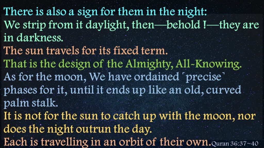 There is also a sign for them in the night: We strip from it daylight, then—behold !—they are in darkness.The sun travels for its fixed term. That is the design of the Almighty, All-Knowing.As for the moon, We have ordained ˹precise˺ phases for it, until it ends up like an old, curved palm stalk.It is not for the sun to catch up with the moon, nor does the night outrun the day. Each is travelling in an orbit of their own
