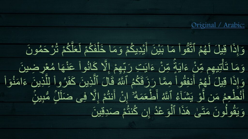 وَإِذَا قِيلَ لَهُمُ ٱتَّقُوا۟ مَا بَيْنَ أَيْدِيكُمْ وَمَا خَلْفَكُمْ لَعَلَّكُمْ تُرْحَمُونَ ‎
‏وَمَا تَأْتِيهِم مِّنْ ءَايَةٍۢ مِّنْ ءَايَتِ رَبِّهِمْ إِلَّا كَانُوا۟ عَنْهَا مُعْرِضِينَ ‎
‏وَإِذَا قِيلَ لَهُمْ أَنفِقُوا۟ مِمَّا رَزَقَكُمُ ٱللَّهُ قَالَ ٱلَّذِينَ كَفَرُوا۟ لِلَّذِينَ ءَامَنُوٓا۟ أَنُطْعِمُ مَن لَّوْ يَشَآءُ ٱللَّهُ أَطْعَمَهُۥٓ إِنْ أَنتُمْ إِلَّا فِى ضَلَلٍۢ مُّبِينٍۢ ‎
‏وَيَقُولُونَ مَتَىٰ هَذَا ٱلْوَعْدُ إِن كُنتُمْ صَدِقِينَ 