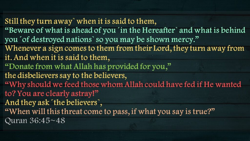 Still they turn away˺ when it is said to them, “Beware of what is ahead of you ˹in the Hereafter˺ and what is behind you ˹of destroyed nations˺ so you may be shown mercy.”Whenever a sign comes to them from their Lord, they turn away from it. And when it is said to them, “Donate from what Allah has provided for you,” the disbelievers say to the believers, “Why should we feed those whom Allah could have fed if He wanted to? You are clearly astray!”And they ask ˹the believers˺, “When will this threat come to pass, if what you say is true?”